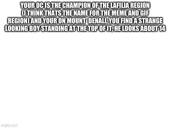 Blank White Template | YOUR OC IS THE CHAMPION OF THE LAFILIA REGION (I THINK THATS THE NAME FOR THE MEME AND GIF REGION) AND YOUR ON MOUNT  DENALI, YOU FIND A STRANGE LOOKING BOY STANDING AT THE TOP OF IT, HE LOOKS ABOUT 14 | image tagged in blank white template | made w/ Imgflip meme maker