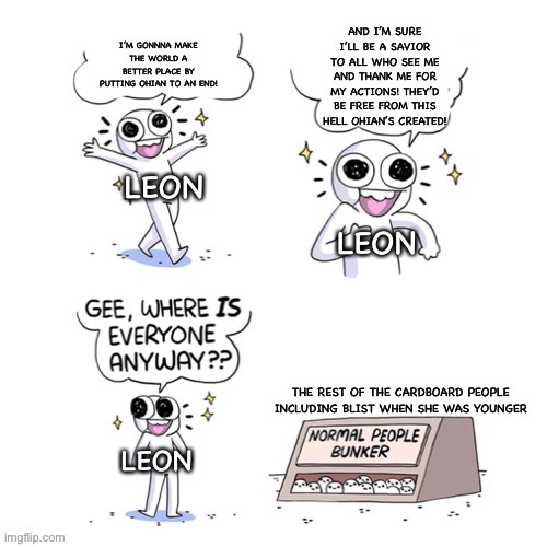 normal people bunker | I’M GONNNA MAKE THE WORLD A BETTER PLACE BY PUTTING OHIAN TO AN END! AND I’M SURE I’LL BE A SAVIOR TO ALL WHO SEE ME AND THANK ME FOR MY ACTIONS! THEY’D BE FREE FROM THIS HELL OHIAN’S CREATED! LEON; LEON; THE REST OF THE CARDBOARD PEOPLE INCLUDING BLIST WHEN SHE WAS YOUNGER; LEON | image tagged in normal people bunker | made w/ Imgflip meme maker