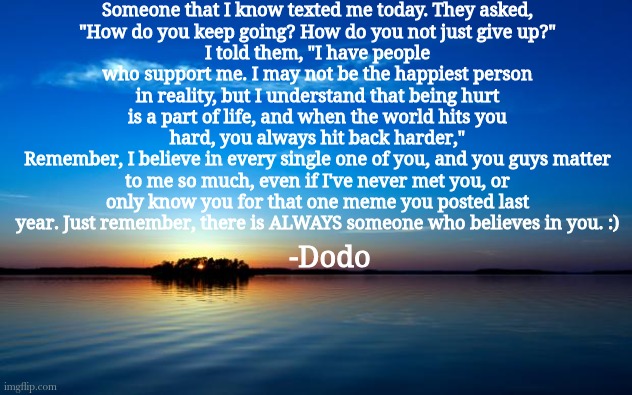 Inspirational Quote | Someone that I know texted me today. They asked,
"How do you keep going? How do you not just give up?"
I told them, "I have people who support me. I may not be the happiest person in reality, but I understand that being hurt is a part of life, and when the world hits you hard, you always hit back harder,"
Remember, I believe in every single one of you, and you guys matter to me so much, even if I've never met you, or only know you for that one meme you posted last year. Just remember, there is ALWAYS someone who believes in you. :); -Dodo | image tagged in inspirational quote | made w/ Imgflip meme maker