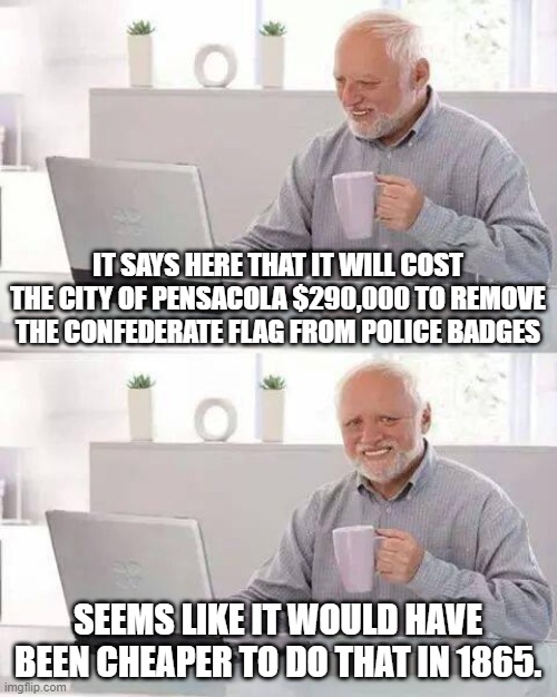 Hide the Pain Harold | IT SAYS HERE THAT IT WILL COST THE CITY OF PENSACOLA $290,000 TO REMOVE THE CONFEDERATE FLAG FROM POLICE BADGES; SEEMS LIKE IT WOULD HAVE BEEN CHEAPER TO DO THAT IN 1865. | image tagged in memes,hide the pain harold | made w/ Imgflip meme maker