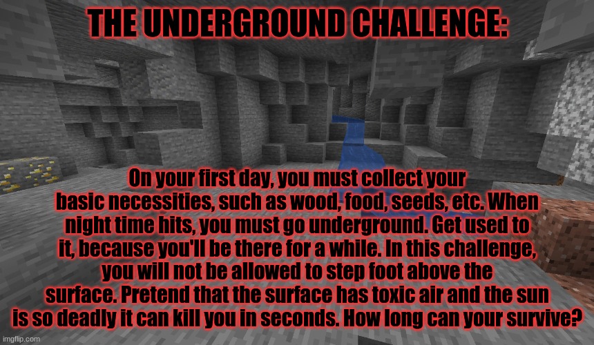 Minecraft survival challenge #7 | THE UNDERGROUND CHALLENGE:; On your first day, you must collect your basic necessities, such as wood, food, seeds, etc. When night time hits, you must go underground. Get used to it, because you'll be there for a while. In this challenge, you will not be allowed to step foot above the surface. Pretend that the surface has toxic air and the sun is so deadly it can kill you in seconds. How long can your survive? | image tagged in big diglett underground,minecraft,caveman spongebob,survival,challenge | made w/ Imgflip meme maker