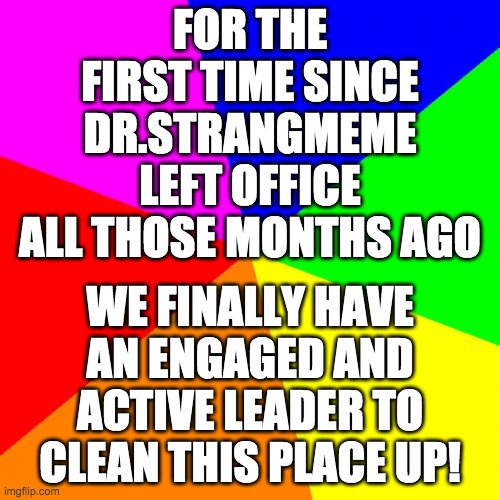 Let's hope Wubbzymon will be the first president to get reelected! | FOR THE FIRST TIME SINCE DR.STRANGMEME LEFT OFFICE ALL THOSE MONTHS AGO; WE FINALLY HAVE AN ENGAGED AND ACTIVE LEADER TO CLEAN THIS PLACE UP! | image tagged in memes,blank colored background,politics,wubbzy | made w/ Imgflip meme maker