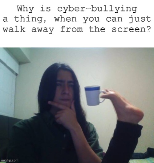 Explain. | Why is cyber-bullying a thing, when you can just walk away from the screen? | image tagged in sceptical,how,end this | made w/ Imgflip meme maker