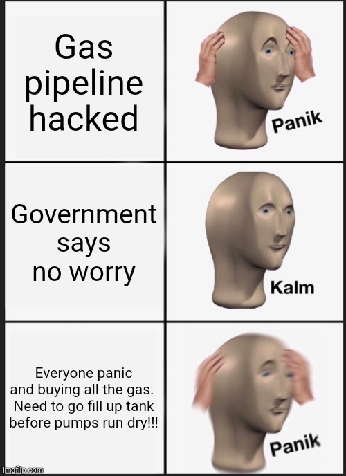 Gas panik | Gas pipeline hacked; Government says no worry; Everyone panic and buying all the gas. 

Need to go fill up tank before pumps run dry!!! | image tagged in memes,panik kalm panik | made w/ Imgflip meme maker