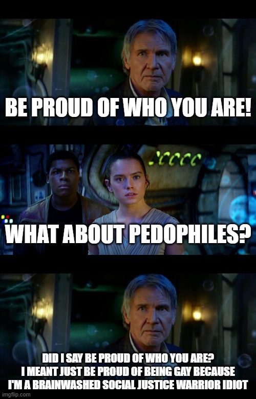 Whenever They Say Be Proud Of Who You Are As An Excuse To Be Gay, What About Pedophiles? Should They Be Proud Of Who They Are? | BE PROUD OF WHO YOU ARE! WHAT ABOUT PEDOPHILES? DID I SAY BE PROUD OF WHO YOU ARE? I MEANT JUST BE PROUD OF BEING GAY BECAUSE I'M A BRAINWASHED SOCIAL JUSTICE WARRIOR IDIOT | image tagged in it's true all of it han solo,pedophile,lgbt,proud,gay,sjw | made w/ Imgflip meme maker