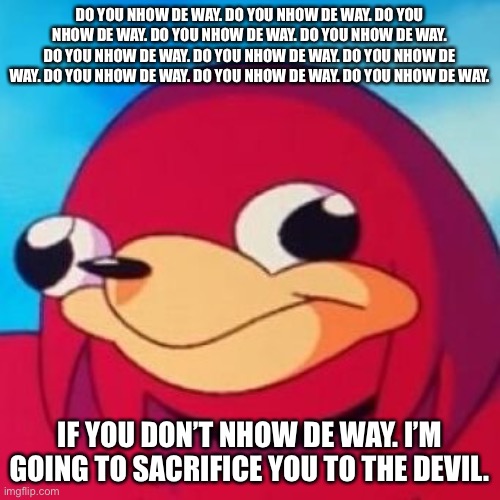 Ugandan Knuckles | DO YOU NHOW DE WAY. DO YOU NHOW DE WAY. DO YOU NHOW DE WAY. DO YOU NHOW DE WAY. DO YOU NHOW DE WAY. DO YOU NHOW DE WAY. DO YOU NHOW DE WAY. DO YOU NHOW DE WAY. DO YOU NHOW DE WAY. DO YOU NHOW DE WAY. DO YOU NHOW DE WAY. IF YOU DON’T NHOW DE WAY. I’M GOING TO SACRIFICE YOU TO THE DEVIL. | image tagged in ugandan knuckles | made w/ Imgflip meme maker