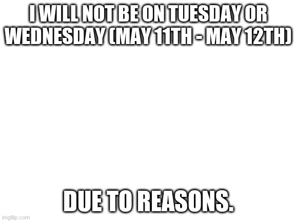 Will not. |  I WILL NOT BE ON TUESDAY OR WEDNESDAY (MAY 11TH - MAY 12TH); DUE TO REASONS. | image tagged in blank white template | made w/ Imgflip meme maker