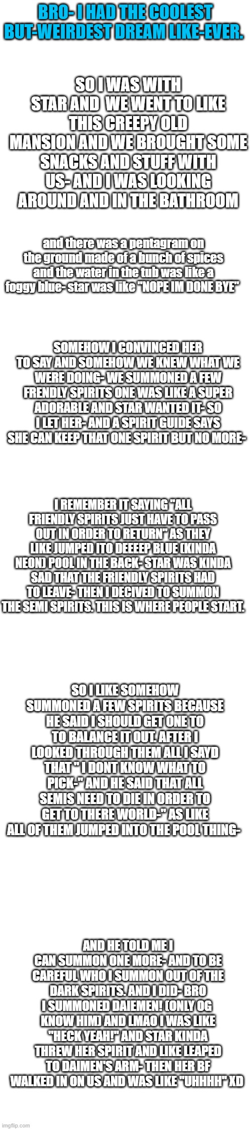 owo | BRO- I HAD THE COOLEST BUT-WEIRDEST DREAM LIKE-EVER. SO I WAS WITH STAR AND  WE WENT TO LIKE THIS CREEPY OLD MANSION AND WE BROUGHT SOME SNACKS AND STUFF WITH US- AND I WAS LOOKING AROUND AND IN THE BATHROOM; and there was a pentagram on the ground made of a bunch of spices and the water in the tub was like a foggy blue- star was like "NOPE IM DONE BYE"; SOMEHOW I CONVINCED HER TO SAY AND SOMEHOW WE KNEW WHAT WE WERE DOING- WE SUMMONED A FEW FRENDLY SPIRITS ONE WAS LIKE A SUPER ADORABLE AND STAR WANTED IT- SO I LET HER- AND A SPIRIT GUIDE SAYS SHE CAN KEEP THAT ONE SPIRIT BUT NO MORE-; I REMEMBER IT SAYING "ALL FRIENDLY SPIRITS JUST HAVE TO PASS OUT IN ORDER TO RETURN" AS THEY LIKE JUMPED ITO DEEEEP BLUE (KINDA NEON) POOL IN THE BACK- STAR WAS KINDA SAD THAT THE FRIENDLY SPIRITS HAD TO LEAVE- THEN I DECIVED TO SUMMON THE SEMI SPIRITS. THIS IS WHERE PEOPLE START. SO I LIKE SOMEHOW SUMMONED A FEW SPIRITS BECAUSE HE SAID I SHOULD GET ONE TO TO BALANCE IT OUT. AFTER I LOOKED THROUGH THEM ALL I SAYD THAT " I DONT KNOW WHAT TO PICK-" AND HE SAID THAT ALL SEMIS NEED TO DIE IN ORDER TO GET TO THERE WORLD-" AS LIKE ALL OF THEM JUMPED INTO THE POOL THING-; AND HE TOLD ME I CAN SUMMON ONE MORE- AND TO BE CAREFUL WHO I SUMMON OUT OF THE DARK SPIRITS. AND I DID- BRO I SUMMONED DAIEMEN! (ONLY OG  KNOW HIM) AND LMAO I WAS LIKE "HECK YEAH!" AND STAR KINDA THREW HER SPIRIT AND LIKE LEAPED TO DAIMEN'S ARM- THEN HER BF WALKED IN ON US AND WAS LIKE "UHHHH" XD | image tagged in blank white template | made w/ Imgflip meme maker