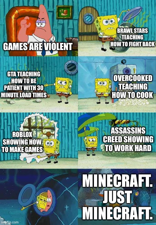 Patrick Question, Spongebob Proof | BRAWL STARS TEACHING HOW TO FIGHT BACK; GAMES ARE VIOLENT; OVERCOOKED TEACHING HOW TO COOK; GTA TEACHING HOW TO BE PATIENT WITH 30 MINUTE LOAD TIMES; ASSASSINS CREED SHOWING TO WORK HARD; ROBLOX SHOWING HOW TO MAKE GAMES; MINECRAFT. JUST MINECRAFT. | image tagged in patrick question spongebob proof | made w/ Imgflip meme maker