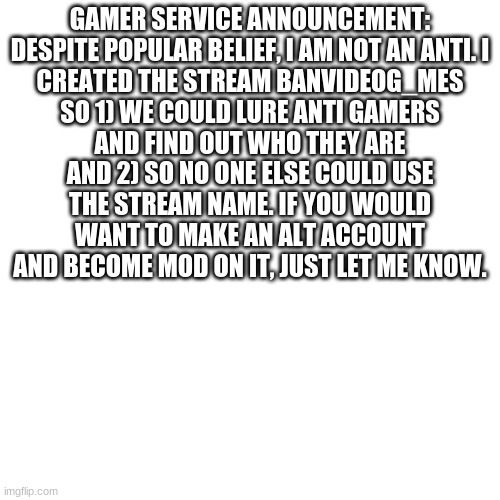 GSA | GAMER SERVICE ANNOUNCEMENT:

DESPITE POPULAR BELIEF, I AM NOT AN ANTI. I CREATED THE STREAM BANVIDEOG_MES SO 1) WE COULD LURE ANTI GAMERS AND FIND OUT WHO THEY ARE AND 2) SO NO ONE ELSE COULD USE THE STREAM NAME. IF YOU WOULD WANT TO MAKE AN ALT ACCOUNT AND BECOME MOD ON IT, JUST LET ME KNOW. | image tagged in memes,blank transparent square | made w/ Imgflip meme maker
