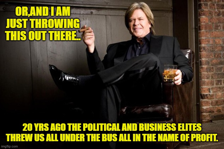 Ron White | OR,AND I AM JUST THROWING THIS OUT THERE.. 20 YRS AGO THE POLITICAL AND BUSINESS ELITES THREW US ALL UNDER THE BUS ALL IN THE NAME OF PROFIT | image tagged in ron white | made w/ Imgflip meme maker