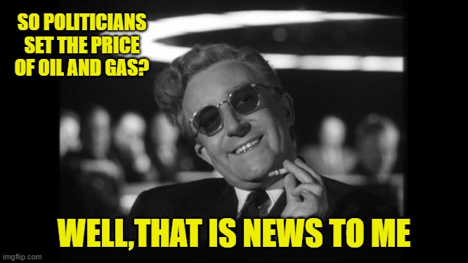 dr strangelove | SO POLITICIANS SET THE PRICE OF OIL AND GAS? WELL,THAT IS NEWS TO ME | image tagged in dr strangelove | made w/ Imgflip meme maker