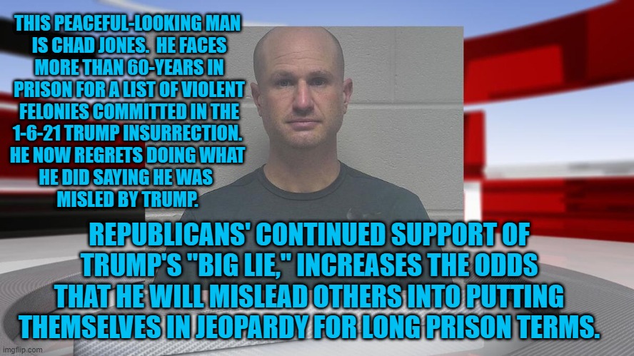 Trump's "Big Lie," Carries Big Consequences--For Others. | THIS PEACEFUL-LOOKING MAN
 IS CHAD JONES.  HE FACES
 MORE THAN 60-YEARS IN
 PRISON FOR A LIST OF VIOLENT
 FELONIES COMMITTED IN THE
 1-6-21 TRUMP INSURRECTION. 
 HE NOW REGRETS DOING WHAT 
HE DID SAYING HE WAS 
MISLED BY TRUMP. REPUBLICANS' CONTINUED SUPPORT OF TRUMP'S "BIG LIE," INCREASES THE ODDS THAT HE WILL MISLEAD OTHERS INTO PUTTING THEMSELVES IN JEOPARDY FOR LONG PRISON TERMS. | image tagged in politics | made w/ Imgflip meme maker