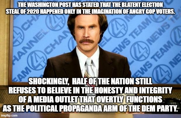 The Washington Post openly works for the Dem Party. | THE WASHINGTON POST HAS STATED THAT THE BLATENT ELECTION STEAL OF 2020 HAPPENED ONLY IN THE IMAGINATION OF ANGRY GOP VOTERS. SHOCKINGLY,  HALF OF THE NATION STILL REFUSES TO BELIEVE IN THE HONESTY AND INTEGRITY OF A MEDIA OUTLET THAT OVERTLY  FUNCTIONS AS THE POLITICAL PROPAGANDA ARM OF THE DEM PARTY. | image tagged in breaking news | made w/ Imgflip meme maker