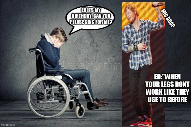 Sorry? | ED ITS MY BIRTHDAY, CAN YOU PLEASE SING FOR ME? MIC DROP; ED:"WHEN YOUR LEGS DONT WORK LIKE THEY USE TO BEFORE | image tagged in broken heart | made w/ Imgflip meme maker
