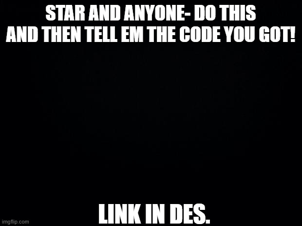 Black background | STAR AND ANYONE- DO THIS AND THEN TELL EM THE CODE YOU GOT! LINK IN DES. | image tagged in black background | made w/ Imgflip meme maker