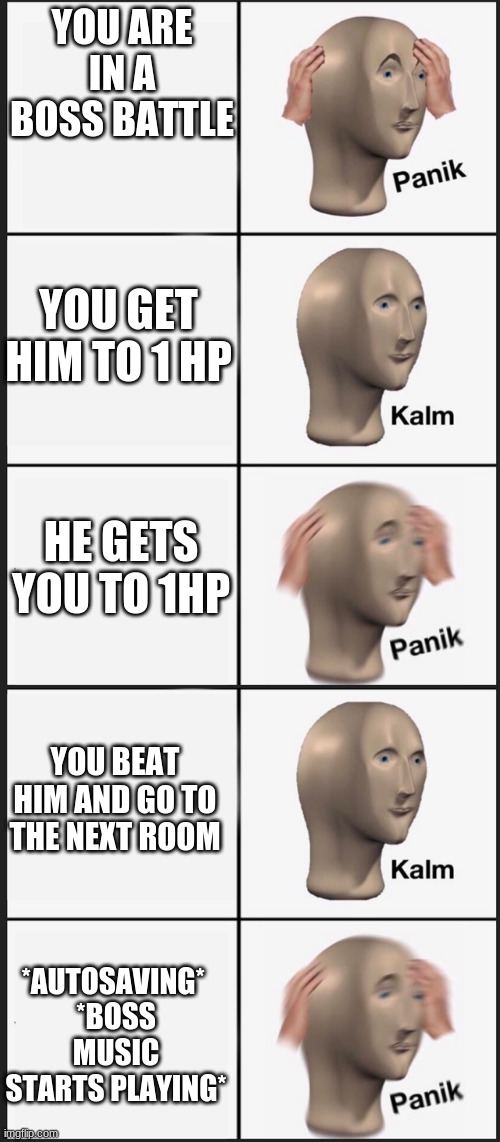 Oh shi- | YOU ARE IN A BOSS BATTLE; YOU GET HIM TO 1 HP; HE GETS YOU TO 1HP; YOU BEAT HIM AND GO TO THE NEXT ROOM; *AUTOSAVING* 
*BOSS MUSIC STARTS PLAYING* | image tagged in panik calm panik calm paaannnnikkkkk | made w/ Imgflip meme maker