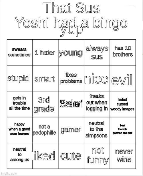 BINGO SUSYOSHI | That Sus Yoshi had a bingo; yup; young; 1 hater; has 10 brothers; swears sometimes; always sus; fixes problems; stupid; evil; nice; smart; freaks out when logging in; calm; gets in trouble all the time; hated cursed woody images; 3rd grade; happy when a good user leaves; not a pedophille; best friend is pacman and blitz; neutral to the simpsons; gamer; liked; never wins; neutral to among us; cute; not funny | image tagged in blank bingo | made w/ Imgflip meme maker