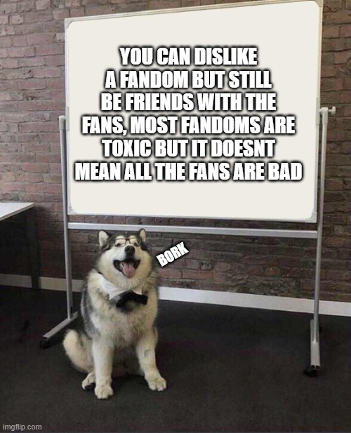 i cant name a single fandom that doesnt suck and have toxic fans | YOU CAN DISLIKE A FANDOM BUT STILL BE FRIENDS WITH THE FANS, MOST FANDOMS ARE TOXIC BUT IT DOESNT MEAN ALL THE FANS ARE BAD; BORK | image tagged in professor doggo | made w/ Imgflip meme maker