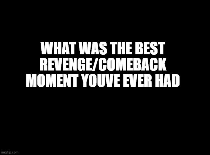 sweet revenge | WHAT WAS THE BEST REVENGE/COMEBACK MOMENT YOUVE EVER HAD | image tagged in blank black | made w/ Imgflip meme maker