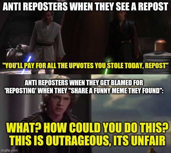 anti-reposters be like |  ANTI REPOSTERS WHEN THEY SEE A REPOST; "YOU'LL PAY FOR ALL THE UPVOTES YOU STOLE TODAY, REPOST"; ANTI REPOSTERS WHEN THEY GET BLAMED FOR 'REPOSTING' WHEN THEY "SHARE A FUNNY MEME THEY FOUND":; WHAT? HOW COULD YOU DO THIS? THIS IS OUTRAGEOUS, ITS UNFAIR | image tagged in repost,reposts are awesome,reposts,memes,star wars prequels,anakin skywalker | made w/ Imgflip meme maker