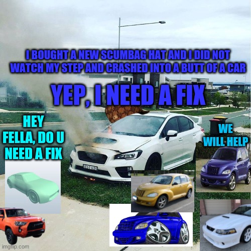 lucasni, toyota 4runner, Ford-Mustang-Saleen, pt cruiser, pt cruiser 1 and chrysler-pt-cruiser-gt helping subaru sti | I BOUGHT A NEW SCUMBAG HAT AND I DID NOT WATCH MY STEP AND CRASHED INTO A BUTT OF A CAR; YEP, I NEED A FIX; WE WILL HELP; HEY FELLA, DO U NEED A FIX | image tagged in subaru sti,fixing,car | made w/ Imgflip meme maker