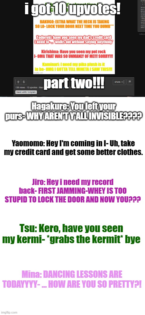 Y'all know the drill, 10 upvotes for next part | i got 10 upvotes! part two!!! Hagakure: You left your purs- WHY AREN'T Y'ALL INVISIBLE???? Yaomomo: Hey I'm coming in I- Uh, take my credit card and get some better clothes. Jiro: Hey i need my record back- FIRST JAMMING-WHEY IS TOO STUPID TO LOCK THE DOOR AND NOW YOU??? Tsu: Kero, have you seen my kermi- *grabs the kermit* bye; Mina: DANCING LESSONS ARE TODAYYYY- ... HOW ARE YOU SO PRETTY?! | image tagged in memes,blank white template | made w/ Imgflip meme maker