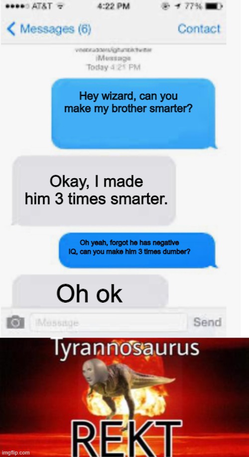  Hey wizard, can you make my brother smarter? Okay, I made him 3 times smarter. Oh yeah, forgot he has negative IQ, can you make him 3 times dumber? Oh ok | image tagged in blank text conversation,tyrannosaurus rekt,iq,rekt,funny | made w/ Imgflip meme maker