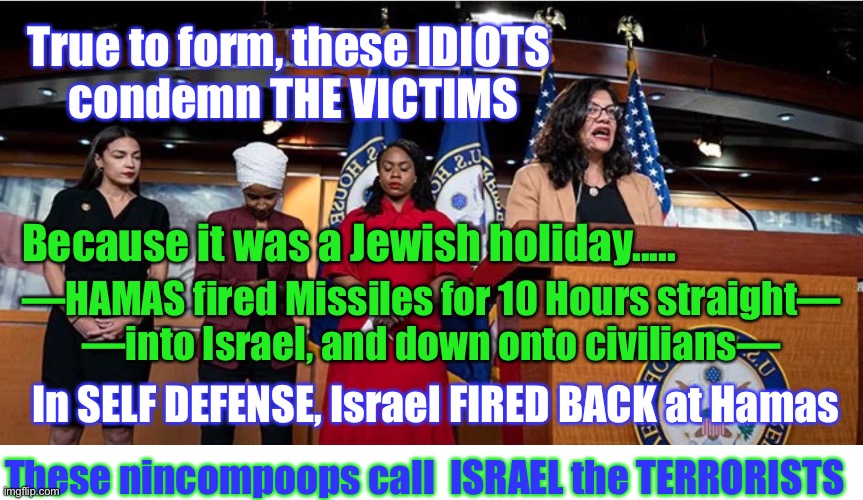 Dems & The Squad Blame Victims | True to form, these IDIOTS 
condemn THE VICTIMS; Because it was a Jewish holiday..... —HAMAS fired Missiles for 10 Hours straight—
—into Israel, and down onto civilians—; In SELF DEFENSE, Israel FIRED BACK at Hamas; These nincompoops call  ISRAEL the TERRORISTS | image tagged in israel,hamas,biden sucks,dems hate america and allies,screw the victims,embrace the criminals | made w/ Imgflip meme maker