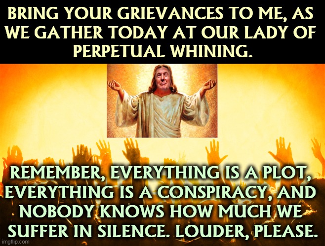 Oh, Poor Baby! | BRING YOUR GRIEVANCES TO ME, AS 
WE GATHER TODAY AT OUR LADY OF 
PERPETUAL WHINING. REMEMBER, EVERYTHING IS A PLOT, 
EVERYTHING IS A CONSPIRACY, AND 
NOBODY KNOWS HOW MUCH WE 
SUFFER IN SILENCE. LOUDER, PLEASE. | image tagged in trump,jesus,conservatives,right wing,crying,whining | made w/ Imgflip meme maker