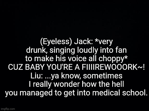 Black background | (Eyeless) Jack: *very drunk, singing loudly into fan to make his voice all choppy* CUZ BABY YOU'RE A FIIIIREWOOORK~!
Liu: ...ya know, sometimes I really wonder how the hell you managed to get into medical school. | image tagged in black background | made w/ Imgflip meme maker