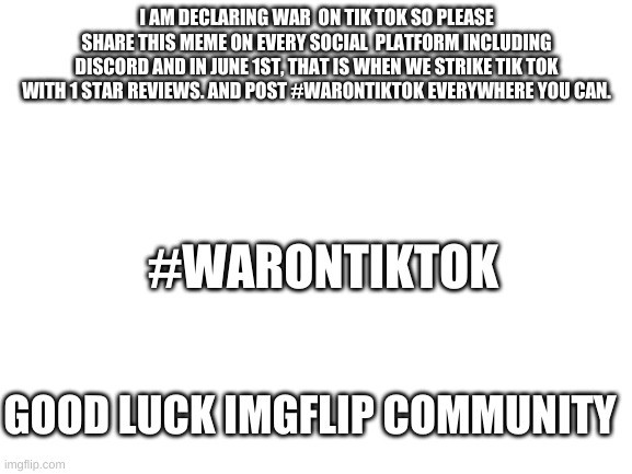 #WARONTIKTOK | I AM DECLARING WAR  ON TIK TOK SO PLEASE SHARE THIS MEME ON EVERY SOCIAL  PLATFORM INCLUDING DISCORD AND IN JUNE 1ST, THAT IS WHEN WE STRIKE TIK TOK WITH 1 STAR REVIEWS. AND POST #WARONTIKTOK EVERYWHERE YOU CAN. #WARONTIKTOK; GOOD LUCK IMGFLIP COMMUNITY | image tagged in blank white template,oh wow are you actually reading these tags,welp,poggers | made w/ Imgflip meme maker
