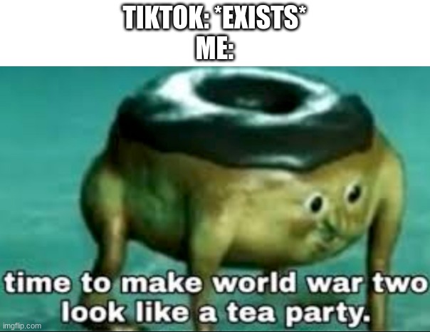 w h y |  TIKTOK: *EXISTS*
ME: | image tagged in time to make world war 2 look like a tea party | made w/ Imgflip meme maker