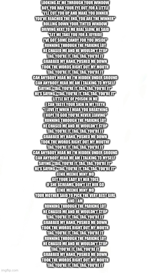 Blank pokemon meme | LOOKING AT ME THROUGH YOUR WINDOW
BOY, YOU HAD YOUR EYE OUT FOR A LITTLE
"I'LL CUT YOU UP AND MAKE YOU DINNER
YOU'VE REACHED THE END, YOU ARE THE WINNER"
ROLLING DOWN YOUR TINTED WINDOW
DRIVING NEXT TO ME REAL SLOW, HE SAID
"LET ME TAKE YOU FOR A JOYRIDE
I'VE GOT SOME CANDY FOR YOU INSIDE"
RUNNING THROUGH THE PARKING LOT
HE CHASED ME AND HE WOULDN'T STOP
TAG, YOU'RE IT, TAG, TAG, YOU'RE IT
GRABBED MY HAND, PUSHED ME DOWN
TOOK THE WORDS RIGHT OUT MY MOUTH
TAG, YOU'RE IT, TAG, TAG, YOU'RE IT
CAN ANYBODY HEAR ME I'M HIDDEN UNDER GROUND
CAN ANYBODY HEAR ME AM I TALKING TO MYSELF
SAYING, "TAG, YOU'RE IT, TAG, TAG, YOU'RE IT"
HE'S SAYING, "TAG, YOU'RE IT, TAG, TAG, YOU'RE IT"
LITTLE BIT OF POISON IN ME
I CAN TASTE YOUR SKIN IN MY TEETH
"I LOVE IT WHEN I HEAR YOU BREATHING
I HOPE TO GOD YOU'RE NEVER LEAVING"
RUNNING THROUGH THE PARKING LOT
HE CHASED ME AND HE WOULDN'T STOP
TAG, YOU'RE IT, TAG, TAG, YOU'RE IT
GRABBED MY HAND, PUSHED ME DOWN
TOOK THE WORDS RIGHT OUT MY MOUTHF
TAG, YOU'RE IT, TAG, TAG, YOU'RE IT
CAN ANYBODY HEAR ME I'M HIDDEN UNDER GROUND
CAN ANYBODY HEAR ME AM I TALKING TO MYSELF
SAYING, "TAG, YOU'RE IT, TAG, TAG, YOU'RE IT"
HE'S SAYING, "TAG, YOU'RE IT, TAG, TAG, YOU'RE IT"
EENIE MEENIE MINY MO
GET YOUR LADY BY HER TOES
IF SHE SCREAMS, DON'T LET HER GO
EENIE MEENIE MINY MO
YOUR MOTHER SAID TO PICK THE VERY BEST GIRL
AND I AM
RUNNING THROUGH THE PARKING LOT
HE CHASED ME AND HE WOULDN'T STOP
TAG, YOU'RE IT, TAG, TAG, YOU'RE IT
GRABBED MY HAND, PUSHED ME DOWN
TOOK THE WORDS RIGHT OUT MY MOUTH
TAG, YOU'RE IT, TAG, TAG, YOU'RE IT
RUNNING THROUGH THE PARKING LOT
HE CHASED ME AND HE WOULDN'T STOP
TAG, YOU'RE IT, TAG, YOU'RE IT
GRABBED MY HAND, PUSHED ME DOWN
TOOK THE WORDS RIGHT OUT MY MOUTH
TAG, YOU'RE IT, TAG, TAG, YOU'RE IT | image tagged in blank pokemon meme | made w/ Imgflip meme maker