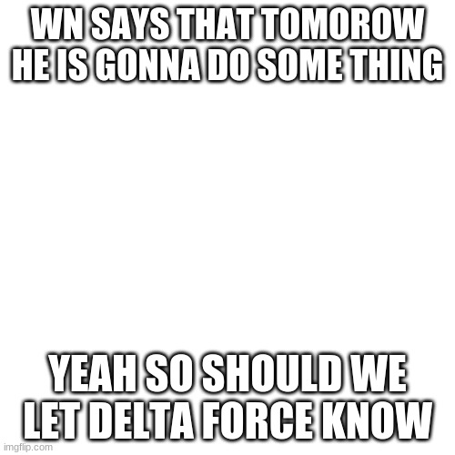Blank Transparent Square | WN SAYS THAT TOMOROW HE IS GONNA DO SOME THING; YEAH SO SHOULD WE LET DELTA FORCE KNOW | image tagged in memes,blank transparent square | made w/ Imgflip meme maker
