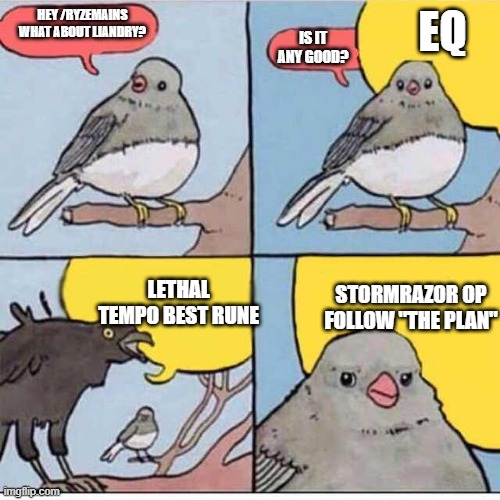 Crow talks over bird | EQ; IS IT ANY GOOD? HEY /RYZEMAINS
WHAT ABOUT LIANDRY? LETHAL TEMPO BEST RUNE; STORMRAZOR OP
FOLLOW "THE PLAN" | image tagged in crow talks over bird | made w/ Imgflip meme maker