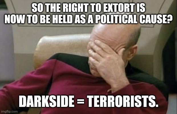 Captain Picard Facepalm Meme | SO THE RIGHT TO EXTORT IS NOW TO BE HELD AS A POLITICAL CAUSE? DARKSIDE = TERRORISTS. | image tagged in memes,captain picard facepalm | made w/ Imgflip meme maker