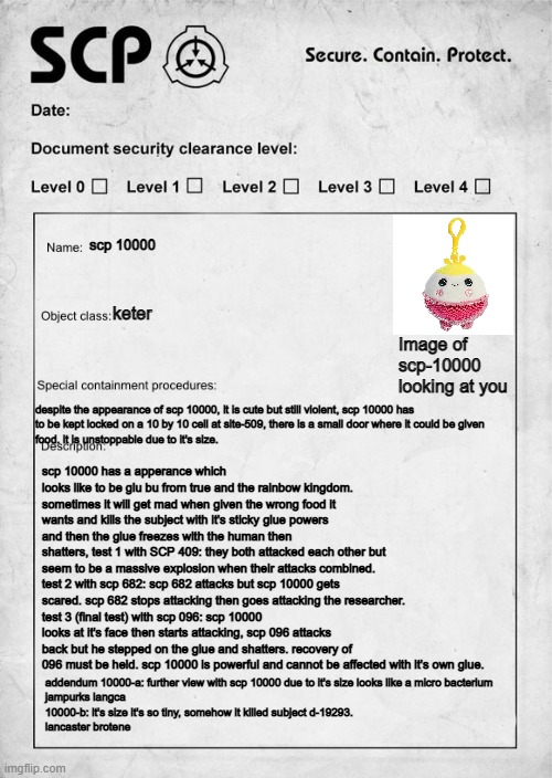scp 10000 document | scp 10000; keter; Image of scp-10000 looking at you; despite the appearance of scp 10000, it is cute but still violent, scp 10000 has
to be kept locked on a 10 by 10 cell at site-509, there is a small door where it could be given
food. it is unstoppable due to it's size. scp 10000 has a apperance which looks like to be glu bu from true and the rainbow kingdom. sometimes it will get mad when given the wrong food it wants and kills the subject with it's sticky glue powers and then the glue freezes with the human then
shatters, test 1 with SCP 409: they both attacked each other but seem to be a massive explosion when their attacks combined.
test 2 with scp 682: scp 682 attacks but scp 10000 gets scared. scp 682 stops attacking then goes attacking the researcher.
test 3 (final test) with scp 096: scp 10000 looks at it's face then starts attacking, scp 096 attacks back but he stepped on the glue and shatters. recovery of 096 must be held. scp 10000 is powerful and cannot be affected with it's own glue. addendum 10000-a: further view with scp 10000 due to it's size looks like a micro bacterium
jampurks langca
10000-b: it's size it's so tiny, somehow it killed subject d-19293.
lancaster brotene | image tagged in scp document | made w/ Imgflip meme maker