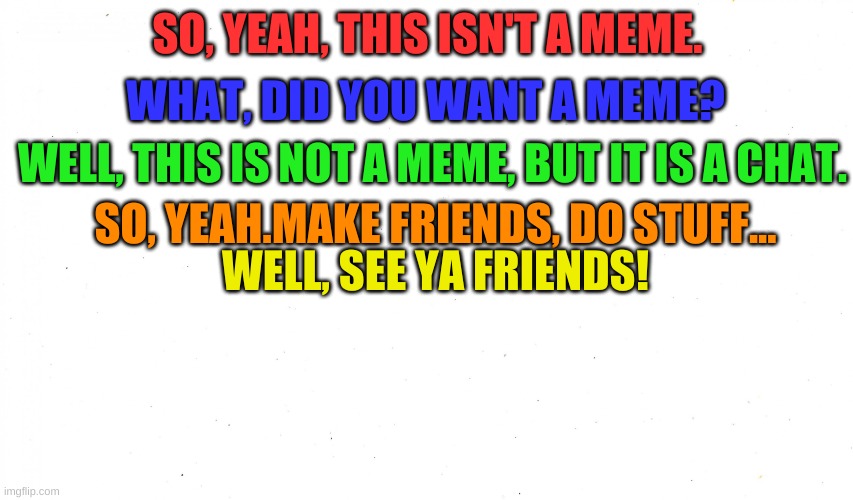Group Chat or something, idk and idc | WHAT, DID YOU WANT A MEME? SO, YEAH, THIS ISN'T A MEME. WELL, THIS IS NOT A MEME, BUT IT IS A CHAT. SO, YEAH.MAKE FRIENDS, DO STUFF... WELL, SEE YA FRIENDS! | image tagged in make a custom meme | made w/ Imgflip meme maker