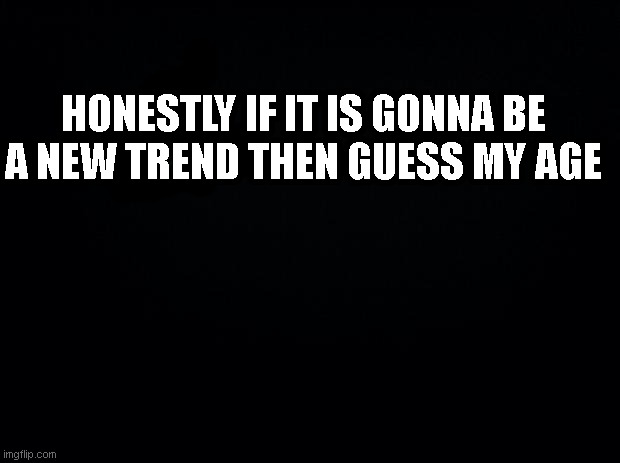 Black background | HONESTLY IF IT IS GONNA BE A NEW TREND THEN GUESS MY AGE | image tagged in black background | made w/ Imgflip meme maker