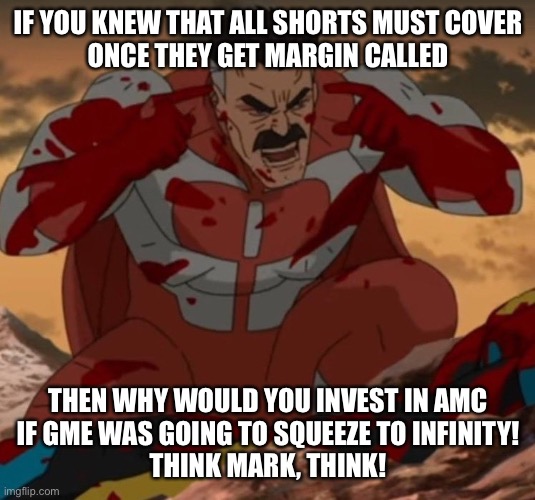 THINK MARK! THINK! | IF YOU KNEW THAT ALL SHORTS MUST COVER
ONCE THEY GET MARGIN CALLED; THEN WHY WOULD YOU INVEST IN AMC
IF GME WAS GOING TO SQUEEZE TO INFINITY!
THINK MARK, THINK! | image tagged in think mark think | made w/ Imgflip meme maker