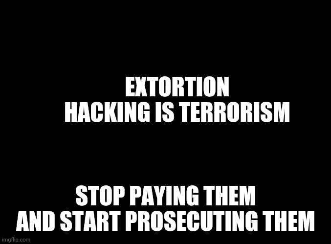 blank black | EXTORTION HACKING IS TERRORISM STOP PAYING THEM AND START PROSECUTING THEM | image tagged in blank black | made w/ Imgflip meme maker