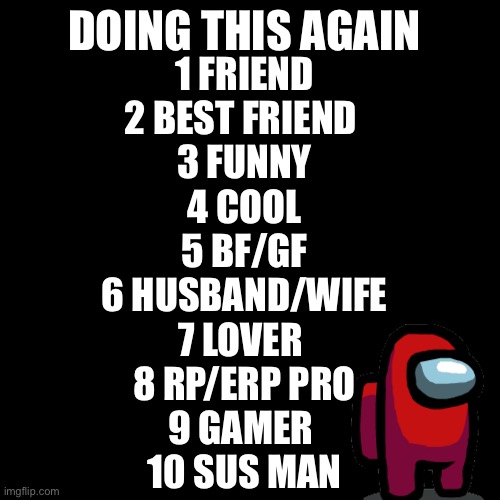 Blank Transparent Square | DOING THIS AGAIN; 1 FRIEND
2 BEST FRIEND 
3 FUNNY
4 COOL
5 BF/GF
6 HUSBAND/WIFE
7 LOVER 
8 RP/ERP PRO
9 GAMER 
10 SUS MAN | image tagged in memes,blank transparent square | made w/ Imgflip meme maker