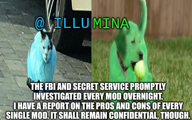 illumina new temp | THE FBI AND SECRET SERVICE PROMPTLY INVESTIGATED EVERY MOD OVERNIGHT.
I HAVE A REPORT ON THE PROS AND CONS OF EVERY SINGLE MOD. IT SHALL REMAIN CONFIDENTIAL, THOUGH. | image tagged in illumina new temp | made w/ Imgflip meme maker