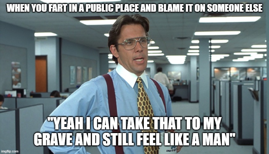 WorkMemes | WHEN YOU FART IN A PUBLIC PLACE AND BLAME IT ON SOMEONE ELSE; "YEAH I CAN TAKE THAT TO MY GRAVE AND STILL FEEL LIKE A MAN" | image tagged in office space bill lumbergh | made w/ Imgflip meme maker