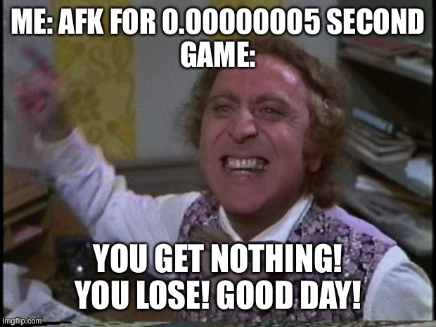 True | ME: AFK FOR 0.00000005 SECOND
GAME:; YOU GET NOTHING! YOU LOSE! GOOD DAY! | image tagged in you get nothing you lose good day sir | made w/ Imgflip meme maker