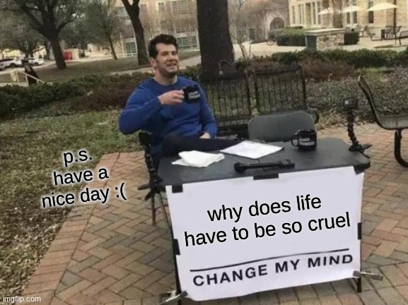 Change My Mind | p.s. have a nice day :(; why does life have to be so cruel | image tagged in memes,change my mind | made w/ Imgflip meme maker