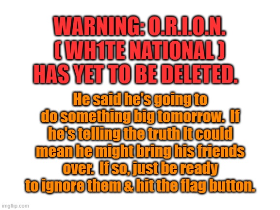 Blank White Template | WARNING: O.R.I.O.N. ( WH1TE NATIONAL ) HAS YET TO BE DELETED. He said he's going to do something big tomorrow.  If he's telling the truth It could mean he might bring his friends over.  If so, just be ready to ignore them & hit the flag button. | image tagged in blank white template | made w/ Imgflip meme maker