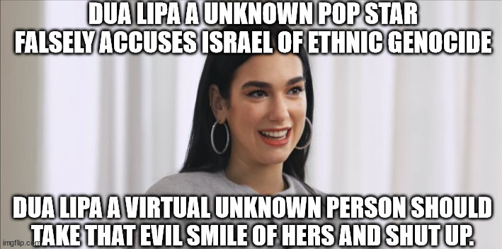 A unknown pop star that is not known outside of the UK makes evil statement | DUA LIPA A UNKNOWN POP STAR FALSELY ACCUSES ISRAEL OF ETHNIC GENOCIDE; DUA LIPA A VIRTUAL UNKNOWN PERSON SHOULD TAKE THAT EVIL SMILE OF HERS AND SHUT UP. | image tagged in dua lipa,pop music,united kingdom,israel | made w/ Imgflip meme maker
