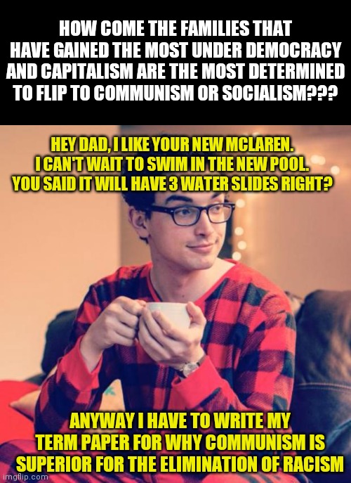 Pajama Boy | HOW COME THE FAMILIES THAT HAVE GAINED THE MOST UNDER DEMOCRACY AND CAPITALISM ARE THE MOST DETERMINED TO FLIP TO COMMUNISM OR SOCIALISM??? HEY DAD, I LIKE YOUR NEW MCLAREN. I CAN'T WAIT TO SWIM IN THE NEW POOL. YOU SAID IT WILL HAVE 3 WATER SLIDES RIGHT? ANYWAY I HAVE TO WRITE MY TERM PAPER FOR WHY COMMUNISM IS SUPERIOR FOR THE ELIMINATION OF RACISM | image tagged in pajama boy | made w/ Imgflip meme maker